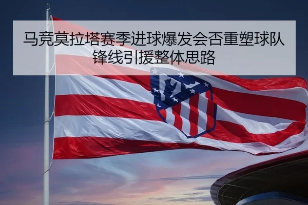 马竞莫拉塔赛季进球爆发会否重塑球队锋线引援整体思路