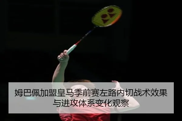 姆巴佩加盟皇马季前赛左路内切战术效果与进攻体系变化观察