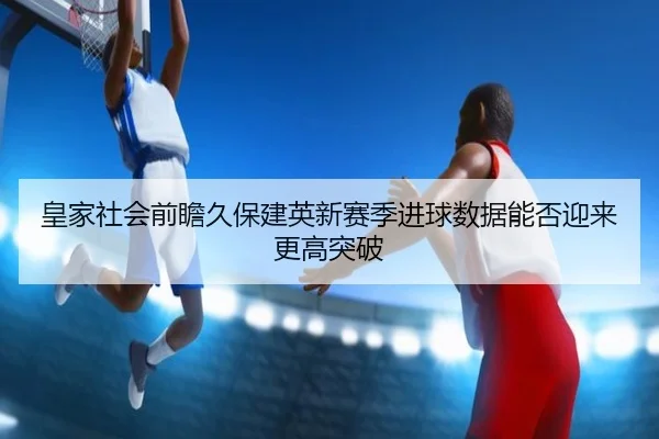 皇家社会前瞻久保建英新赛季进球数据能否迎来更高突破