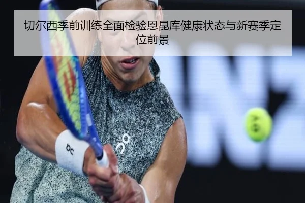 切尔西季前训练全面检验恩昆库健康状态与新赛季定位前景