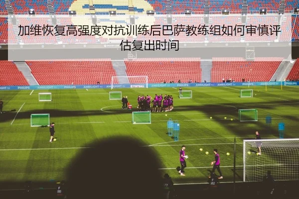 加维恢复高强度对抗训练后巴萨教练组如何审慎评估复出时间